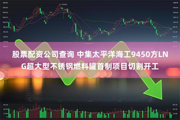 股票配资公司查询 中集太平洋海工9450方LNG超大型不锈钢燃料罐首制项目切割开工