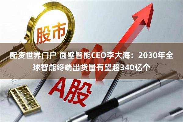 配资世界门户 面壁智能CEO李大海：2030年全球智能终端出货量有望超340亿个