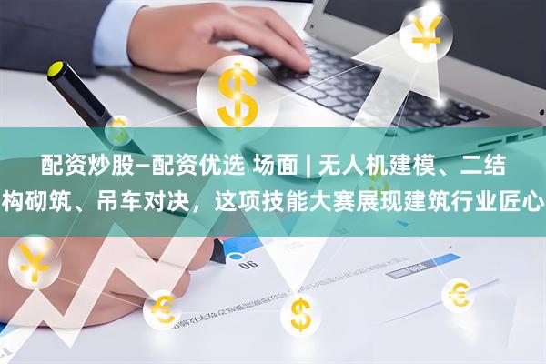 配资炒股—配资优选 场面 | 无人机建模、二结构砌筑、吊车对决，这项技能大赛展现建筑行业匠心