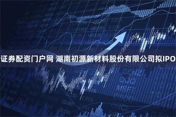 证券配资门户网 湖南初源新材料股份有限公司拟IPO