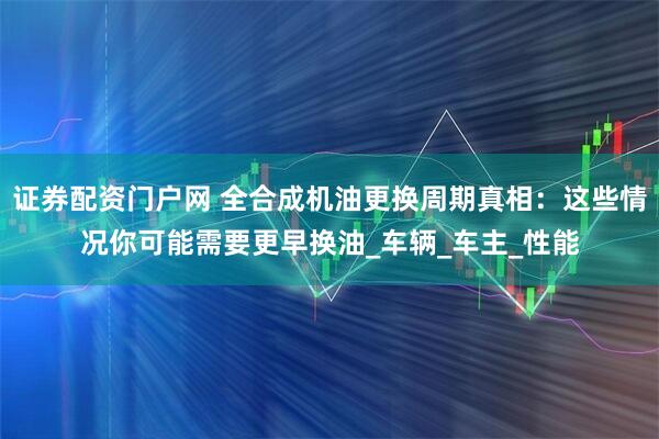 证券配资门户网 全合成机油更换周期真相：这些情况你可能需要更早换油_车辆_车主_性能