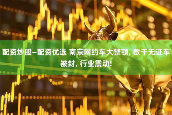 配资炒股—配资优选 南京网约车大整顿, 数千无证车被封, 行业震动!
