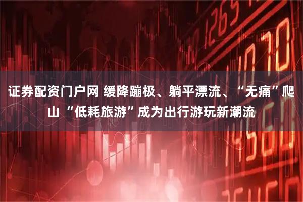 证券配资门户网 缓降蹦极、躺平漂流、“无痛”爬山 “低耗旅游”成为出行游玩新潮流