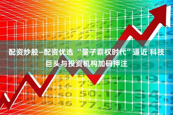 配资炒股—配资优选 “量子霸权时代”逼近 科技巨头与投资机构加码押注