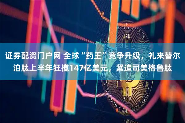 证券配资门户网 全球“药王”竞争升级，礼来替尔泊肽上半年狂揽147亿美元，紧追司美格鲁肽