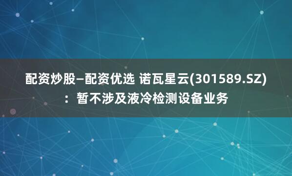 配资炒股—配资优选 诺瓦星云(301589.SZ)：暂不涉及液冷检测设备业务