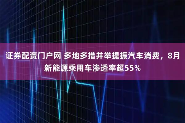 证券配资门户网 多地多措并举提振汽车消费，8月新能源乘用车渗透率超55%