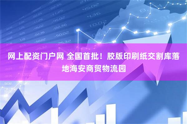 网上配资门户网 全国首批！胶版印刷纸交割库落地海安商贸物流园