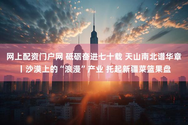 网上配资门户网 砥砺奋进七十载 天山南北谱华章丨沙漠上的“浪漫”产业 托起新疆菜篮果盘