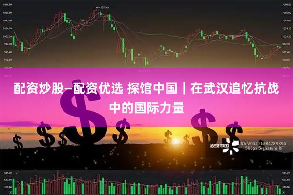 配资炒股—配资优选 探馆中国｜在武汉追忆抗战中的国际力量