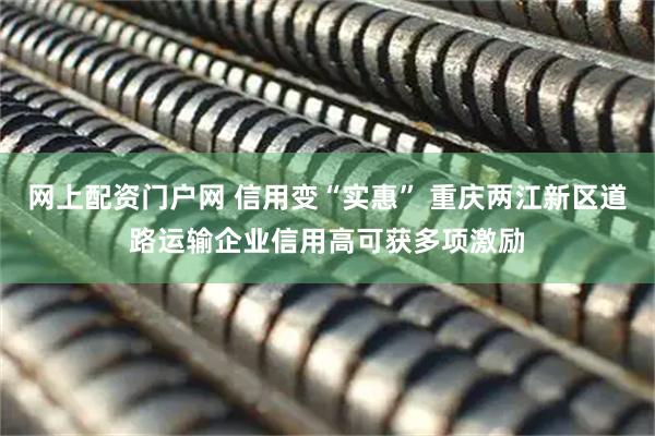 网上配资门户网 信用变“实惠” 重庆两江新区道路运输企业信用高可获多项激励