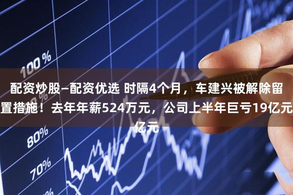 配资炒股—配资优选 时隔4个月，车建兴被解除留置措施！去年年薪524万元，公司上半年巨亏19亿元