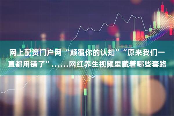 网上配资门户网 “颠覆你的认知”“原来我们一直都用错了”……网红养生视频里藏着哪些套路