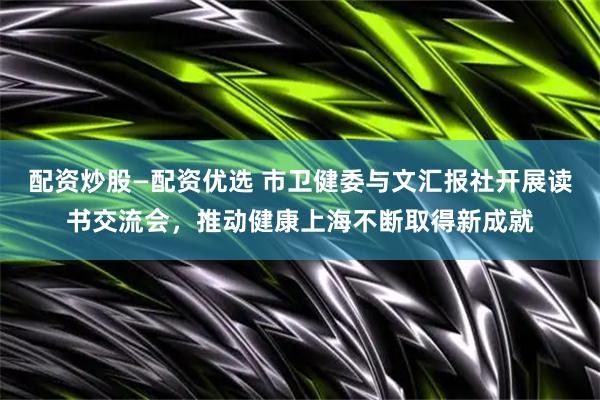 配资炒股—配资优选 市卫健委与文汇报社开展读书交流会，推动健康上海不断取得新成就