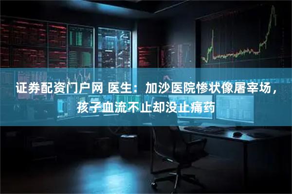 证券配资门户网 医生：加沙医院惨状像屠宰场，孩子血流不止却没止痛药