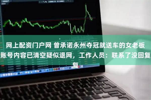 网上配资门户网 曾承诺永州夺冠就送车的女老板账号内容已清空疑似退网,工作人员:联系了没回复