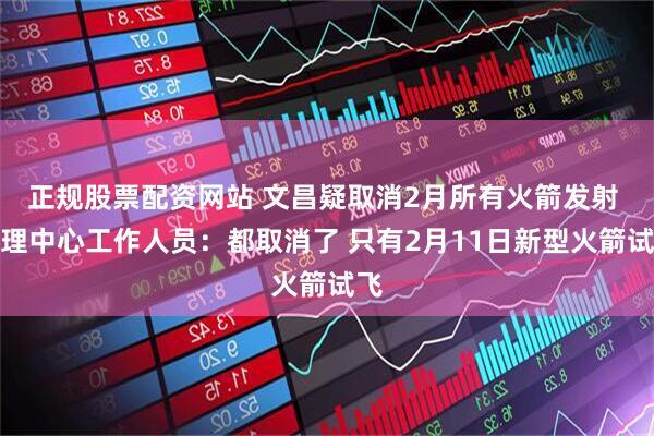 正规股票配资网站 文昌疑取消2月所有火箭发射 管理中心工作人员：都取消了 只有2月11日新型火箭试飞